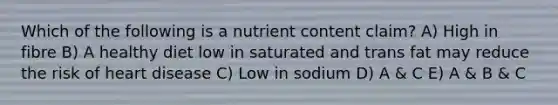 Which of the following is a nutrient content claim? A) High in fibre B) A healthy diet low in saturated and trans fat may reduce the risk of heart disease C) Low in sodium D) A & C E) A & B & C