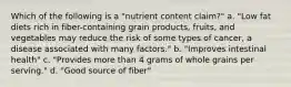 Which of the following is a "nutrient content claim?" a. "Low fat diets rich in fiber-containing grain products, fruits, and vegetables may reduce the risk of some types of cancer, a disease associated with many factors." b. "Improves intestinal health" c. "Provides more than 4 grams of whole grains per serving." d. "Good source of fiber"