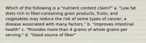 Which of the following is a "nutrient content claim?" a. "Low fat diets rich in fiber-containing grain products, fruits, and vegetables may reduce the risk of some types of cancer, a disease associated with many factors." b. "Improves intestinal health" c. "Provides more than 4 grams of whole grains per serving." d. "Good source of fiber"