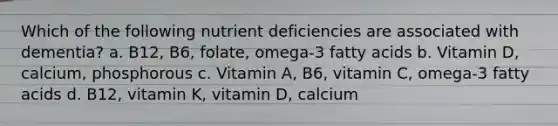 Which of the following nutrient deficiencies are associated with dementia? a. B12, B6, folate, omega-3 fatty acids b. Vitamin D, calcium, phosphorous c. Vitamin A, B6, vitamin C, omega-3 fatty acids d. B12, vitamin K, vitamin D, calcium