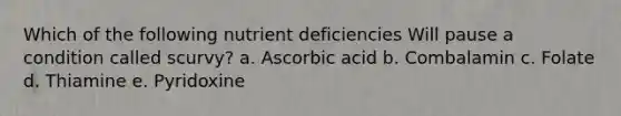 Which of the following nutrient deficiencies Will pause a condition called scurvy? a. Ascorbic acid b. Combalamin c. Folate d. Thiamine e. Pyridoxine