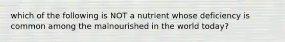 which of the following is NOT a nutrient whose deficiency is common among the malnourished in the world today?