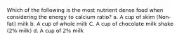 Which of the following is the most nutrient dense food when considering the energy to calcium ratio? a. A cup of skim (Non-fat) milk b. A cup of whole milk C. A cup of chocolate milk shake (2% milk) d. A cup of 2% milk