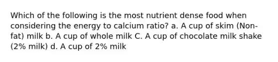 Which of the following is the most nutrient dense food when considering the energy to calcium ratio? a. A cup of skim (Non-fat) milk b. A cup of whole milk C. A cup of chocolate milk shake (2% milk) d. A cup of 2% milk