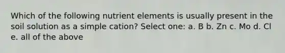 Which of the following nutrient elements is usually present in the soil solution as a simple cation? Select one: a. B b. Zn c. Mo d. Cl e. all of the above