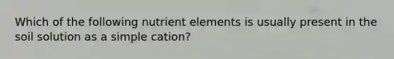 Which of the following nutrient elements is usually present in the soil solution as a simple cation?