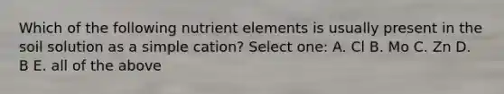 Which of the following nutrient elements is usually present in the soil solution as a simple cation? Select one: A. Cl B. Mo C. Zn D. B E. all of the above