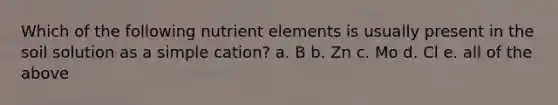 Which of the following nutrient elements is usually present in the soil solution as a simple cation? a. B b. Zn c. Mo d. Cl e. all of the above