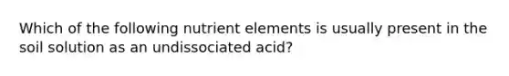 Which of the following nutrient elements is usually present in the soil solution as an undissociated acid?