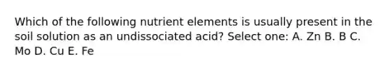 Which of the following nutrient elements is usually present in the soil solution as an undissociated acid? Select one: A. Zn B. B C. Mo D. Cu E. Fe