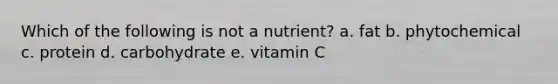 Which of the following is not a nutrient? a. fat b. phytochemical c. protein d. carbohydrate e. vitamin C