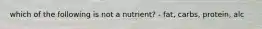 which of the following is not a nutrient? - fat, carbs, protein, alc