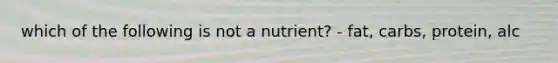 which of the following is not a nutrient? - fat, carbs, protein, alc