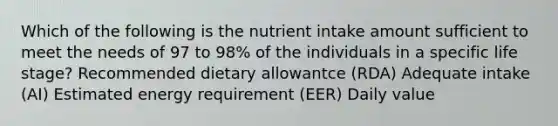 Which of the following is the nutrient intake amount sufficient to meet the needs of 97 to 98% of the individuals in a specific life stage? Recommended dietary allowantce (RDA) Adequate intake (AI) Estimated energy requirement (EER) Daily value