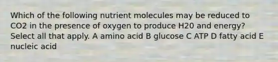 Which of the following nutrient molecules may be reduced to CO2 in the presence of oxygen to produce H20 and energy? Select all that apply. A amino acid B glucose C ATP D fatty acid E nucleic acid