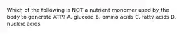 Which of the following is NOT a nutrient monomer used by the body to generate ATP? A. glucose B. amino acids C. fatty acids D. nucleic acids