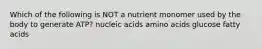 Which of the following is NOT a nutrient monomer used by the body to generate ATP? nucleic acids amino acids glucose fatty acids