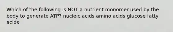 Which of the following is NOT a nutrient monomer used by the body to generate ATP? nucleic acids amino acids glucose fatty acids