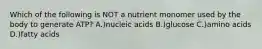 Which of the following is NOT a nutrient monomer used by the body to generate ATP? A.)nucleic acids B.)glucose C.)amino acids D.)fatty acids