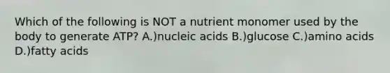 Which of the following is NOT a nutrient monomer used by the body to generate ATP? A.)nucleic acids B.)glucose C.)amino acids D.)fatty acids