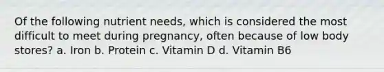 Of the following nutrient needs, which is considered the most difficult to meet during pregnancy, often because of low body stores? a. Iron b. Protein c. Vitamin D d. Vitamin B6