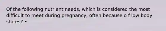 Of the following nutrient needs, which is considered the most difficult to meet during pregnancy, often because o f low body stores? •