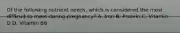 Of the following nutrient needs, which is considered the most difficult to meet during pregnancy? A. Iron B. Protein C. Vitamin D D. Vitamin B6