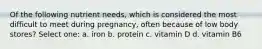 Of the following nutrient needs, which is considered the most difficult to meet during pregnancy, often because of low body stores? Select one: a. iron b. protein c. vitamin D d. vitamin B6