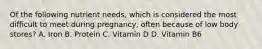 Of the following nutrient needs, which is considered the most difficult to meet during pregnancy, often because of low body stores? A. Iron B. Protein C. Vitamin D D. Vitamin B6