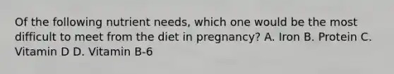 Of the following nutrient needs, which one would be the most difficult to meet from the diet in pregnancy? A. Iron B. Protein C. Vitamin D D. Vitamin B-6