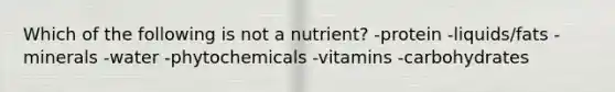 Which of the following is not a nutrient? -protein -liquids/fats -minerals -water -phytochemicals -vitamins -carbohydrates