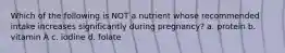 Which of the following is NOT a nutrient whose recommended intake increases significantly during pregnancy? a. protein b. vitamin A c. iodine d. folate