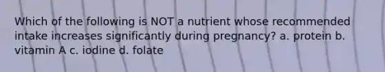 Which of the following is NOT a nutrient whose recommended intake increases significantly during pregnancy? a. protein b. vitamin A c. iodine d. folate