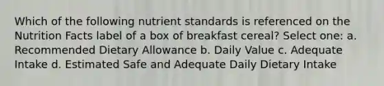 Which of the following nutrient standards is referenced on the Nutrition Facts label of a box of breakfast cereal? Select one: a. Recommended Dietary Allowance b. Daily Value c. Adequate Intake d. Estimated Safe and Adequate Daily Dietary Intake