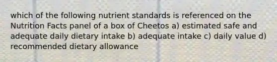 which of the following nutrient standards is referenced on the Nutrition Facts panel of a box of Cheetos a) estimated safe and adequate daily dietary intake b) adequate intake c) daily value d) recommended dietary allowance