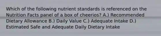 Which of the following nutrient standards is referenced on the Nutrition Facts panel of a box of cheerios? A.) Recommended Dietary Allowance B.) Daily Value C.) Adequate Intake D.) Estimated Safe and Adequate Daily Dietary Intake