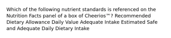 Which of the following nutrient standards is referenced on the Nutrition Facts panel of a box of Cheerios™? Recommended Dietary Allowance Daily Value Adequate Intake Estimated Safe and Adequate Daily Dietary Intake