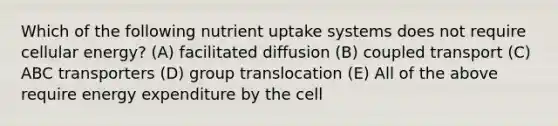 Which of the following nutrient uptake systems does not require cellular energy? (A) facilitated diffusion (B) coupled transport (C) ABC transporters (D) group translocation (E) All of the above require energy expenditure by the cell