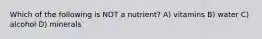Which of the following is NOT a nutrient? A) vitamins B) water C) alcohol D) minerals