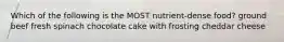 Which of the following is the MOST nutrient-dense food? ground beef fresh spinach chocolate cake with frosting cheddar cheese