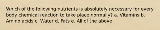 Which of the following nutrients is absolutely necessary for every body chemical reaction to take place normally? a. Vitamins b. Amino acids c. Water d. Fats e. All of the above