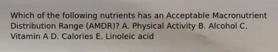 Which of the following nutrients has an Acceptable Macronutrient Distribution Range (AMDR)? A. Physical Activity B. Alcohol C. Vitamin A D. Calories E. Linoleic acid