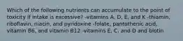 Which of the following nutrients can accumulate to the point of toxicity if intake is excessive? -vitamins A, D, E, and K -thiamin, riboflavin, niacin, and pyridoxine -folate, pantothenic acid, vitamin B6, and vitamin B12 -vitamins E, C, and D and biotin