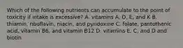 Which of the following nutrients can accumulate to the point of toxicity if intake is excessive? A. vitamins A, D, E, and K B. thiamin, riboflavin, niacin, and pyridoxine C. folate, pantothenic acid, vitamin B6, and vitamin B12 D. vitamins E, C, and D and biotin