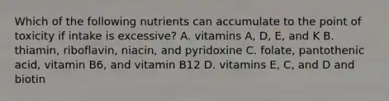 Which of the following nutrients can accumulate to the point of toxicity if intake is excessive? A. vitamins A, D, E, and K B. thiamin, riboflavin, niacin, and pyridoxine C. folate, pantothenic acid, vitamin B6, and vitamin B12 D. vitamins E, C, and D and biotin