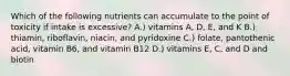 Which of the following nutrients can accumulate to the point of toxicity if intake is excessive? A.) vitamins A, D, E, and K B.) thiamin, riboflavin, niacin, and pyridoxine C.) folate, pantothenic acid, vitamin B6, and vitamin B12 D.) vitamins E, C, and D and biotin