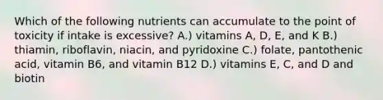 Which of the following nutrients can accumulate to the point of toxicity if intake is excessive? A.) vitamins A, D, E, and K B.) thiamin, riboflavin, niacin, and pyridoxine C.) folate, pantothenic acid, vitamin B6, and vitamin B12 D.) vitamins E, C, and D and biotin