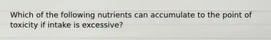 Which of the following nutrients can accumulate to the point of toxicity if intake is excessive?