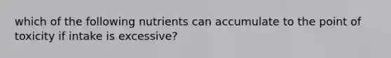 which of the following nutrients can accumulate to the point of toxicity if intake is excessive?