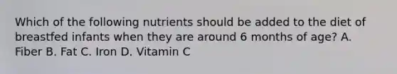Which of the following nutrients should be added to the diet of breastfed infants when they are around 6 months of age? A. Fiber B. Fat C. Iron D. Vitamin C